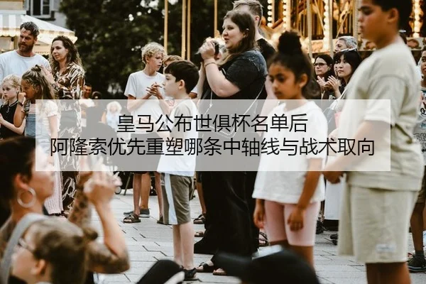 皇马公布世俱杯名单后 阿隆索优先重塑哪条中轴线与战术取向